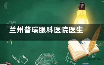 兰州普瑞眼科医院医生介绍:屈光|视光|白内障|综合眼病等专科医生名单及擅长项目公开